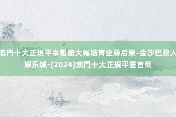 澳門十大正規平臺粗略大幅培育坐蓐后果-金沙巴黎人娱乐城-(2024)澳門十大正規平臺官網