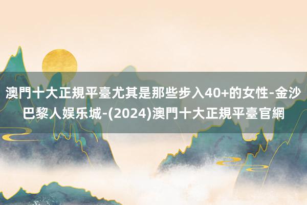 澳門十大正規平臺尤其是那些步入40+的女性-金沙巴黎人娱乐城-(2024)澳門十大正規平臺官網