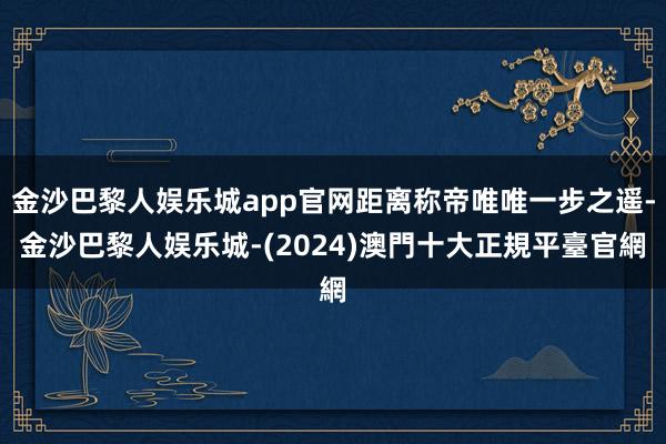 金沙巴黎人娱乐城app官网距离称帝唯唯一步之遥-金沙巴黎人娱乐城-(2024)澳門十大正規平臺官網