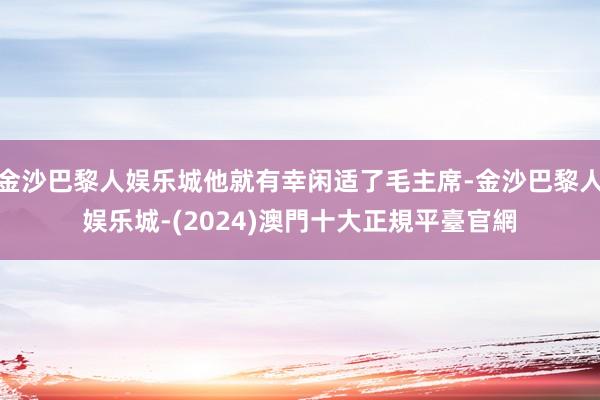 金沙巴黎人娱乐城他就有幸闲适了毛主席-金沙巴黎人娱乐城-(2024)澳門十大正規平臺官網