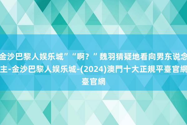 金沙巴黎人娱乐城”“啊？”魏羽猜疑地看向男东说念主-金沙巴黎人娱乐城-(2024)澳門十大正規平臺官網