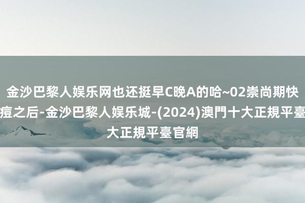 金沙巴黎人娱乐网也还挺早C晚A的哈~02崇尚期快速瘪痘之后-金沙巴黎人娱乐城-(2024)澳門十大正規平臺官網