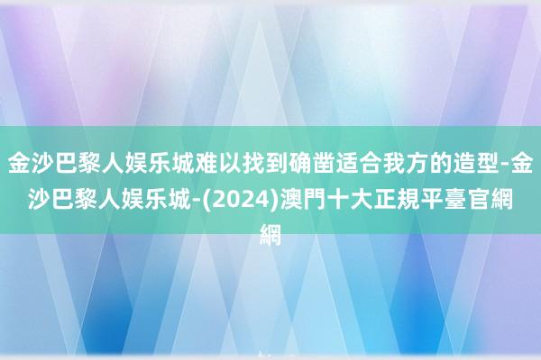 金沙巴黎人娱乐城难以找到确凿适合我方的造型-金沙巴黎人娱乐城-(2024)澳門十大正規平臺官網