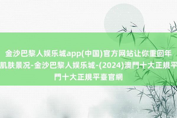 金沙巴黎人娱乐城app(中国)官方网站让你重回年青时的肌肤景况-金沙巴黎人娱乐城-(2024)澳門十大正規平臺官網