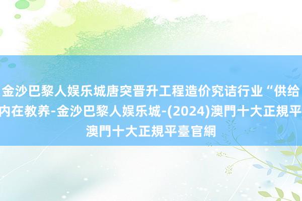 金沙巴黎人娱乐城唐突晋升工程造价究诘行业“供给侧”的内在教养-金沙巴黎人娱乐城-(2024)澳門十大正規平臺官網