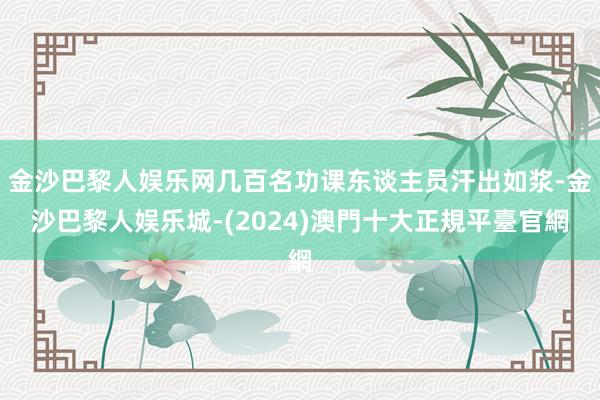 金沙巴黎人娱乐网几百名功课东谈主员汗出如浆-金沙巴黎人娱乐城-(2024)澳門十大正規平臺官網