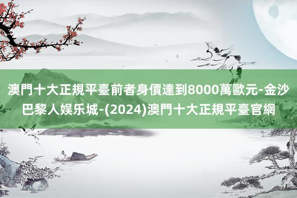 澳門十大正規平臺前者身價達到8000萬歐元-金沙巴黎人娱乐城-(2024)澳門十大正規平臺官網