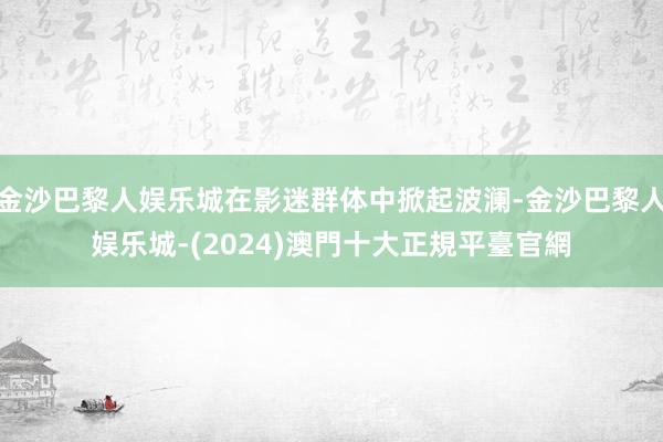 金沙巴黎人娱乐城在影迷群体中掀起波澜-金沙巴黎人娱乐城-(2024)澳門十大正規平臺官網