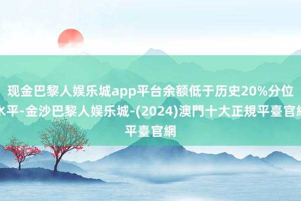 现金巴黎人娱乐城app平台余额低于历史20%分位水平-金沙巴黎人娱乐城-(2024)澳門十大正規平臺官網