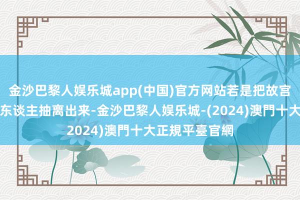 金沙巴黎人娱乐城app(中国)官方网站若是把故宫、把紫禁城的东谈主抽离出来-金沙巴黎人娱乐城-(2024)澳門十大正規平臺官網