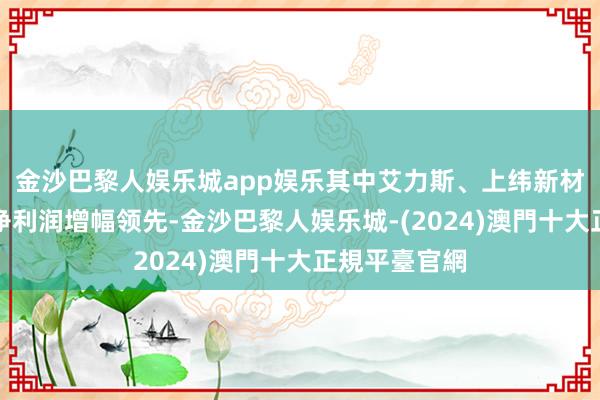 金沙巴黎人娱乐城app娱乐其中艾力斯、上纬新材、芯原股份净利润增幅领先-金沙巴黎人娱乐城-(2024)澳門十大正規平臺官網