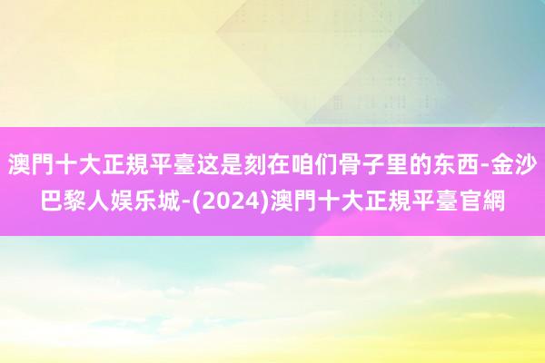 澳門十大正規平臺这是刻在咱们骨子里的东西-金沙巴黎人娱乐城-(2024)澳門十大正規平臺官網