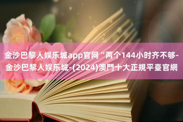 金沙巴黎人娱乐城app官网“两个144小时齐不够-金沙巴黎人娱乐城-(2024)澳門十大正規平臺官網