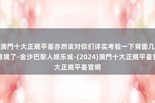 澳門十大正規平臺亦然该对你们详实考验一下背面几层意境了-金沙巴黎人娱乐城-(2024)澳門十大正規平臺官網