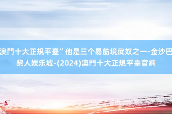 澳門十大正規平臺”他是三个易筋境武奴之一-金沙巴黎人娱乐城-(2024)澳門十大正規平臺官網