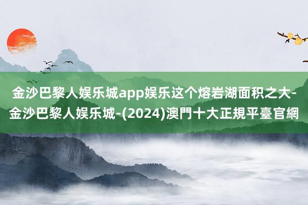 金沙巴黎人娱乐城app娱乐　　这个熔岩湖面积之大-金沙巴黎人娱乐城-(2024)澳門十大正規平臺官網