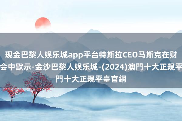 现金巴黎人娱乐城app平台特斯拉CEO马斯克在财报电话会中默示-金沙巴黎人娱乐城-(2024)澳門十大正規平臺官網