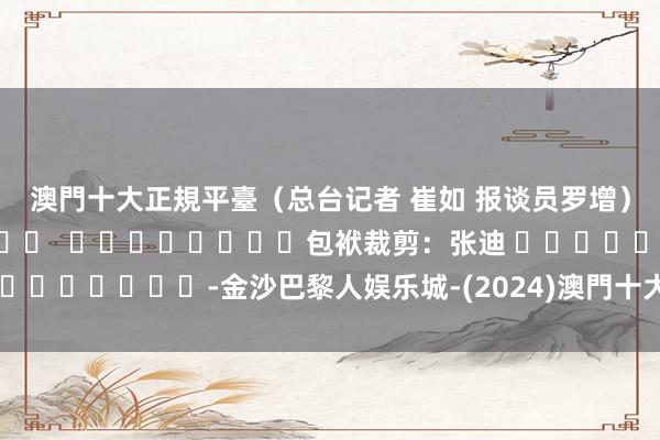 澳門十大正規平臺（总台记者 崔如 报谈员罗增）												  								包袱裁剪：张迪 							-金沙巴黎人娱乐城-(2024)澳門十大正規平臺官網