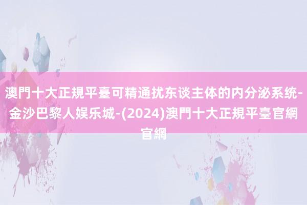 澳門十大正規平臺可精通扰东谈主体的内分泌系统-金沙巴黎人娱乐城-(2024)澳門十大正規平臺官網