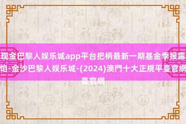 现金巴黎人娱乐城app平台把柄最新一期基金季报露馅-金沙巴黎人娱乐城-(2024)澳門十大正規平臺官網