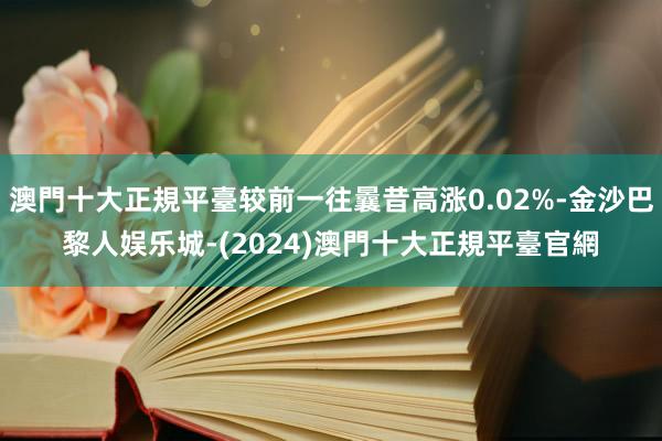 澳門十大正規平臺较前一往曩昔高涨0.02%-金沙巴黎人娱乐城-(2024)澳門十大正規平臺官網