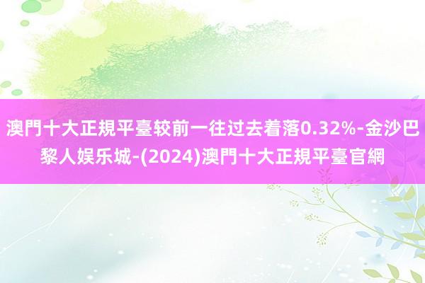 澳門十大正規平臺较前一往过去着落0.32%-金沙巴黎人娱乐城-(2024)澳門十大正規平臺官網