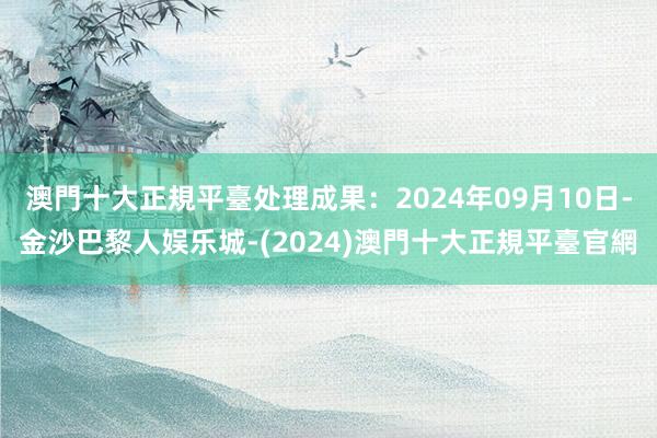 澳門十大正規平臺处理成果：2024年09月10日-金沙巴黎人娱乐城-(2024)澳門十大正規平臺官網