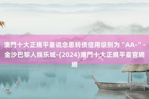 澳門十大正規平臺说念恩转债信用级别为“AA-”-金沙巴黎人娱乐城-(2024)澳門十大正規平臺官網