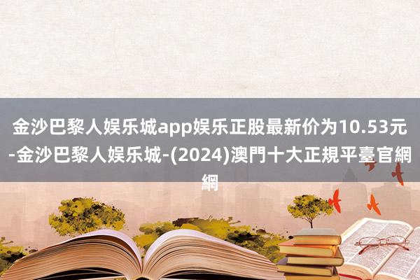 金沙巴黎人娱乐城app娱乐正股最新价为10.53元-金沙巴黎人娱乐城-(2024)澳門十大正規平臺官網