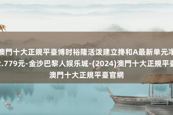 澳門十大正規平臺博时裕隆活泼建立搀和A最新单元净值为2.779元-金沙巴黎人娱乐城-(2024)澳門十大正規平臺官網