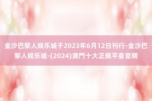 金沙巴黎人娱乐城于2023年6月12日刊行-金沙巴黎人娱乐城-(2024)澳門十大正規平臺官網