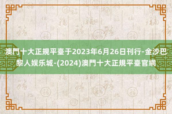 澳門十大正規平臺于2023年6月26日刊行-金沙巴黎人娱乐城-(2024)澳門十大正規平臺官網