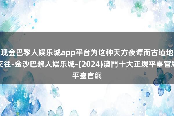 现金巴黎人娱乐城app平台为这种天方夜谭而古道地交往-金沙巴黎人娱乐城-(2024)澳門十大正規平臺官網