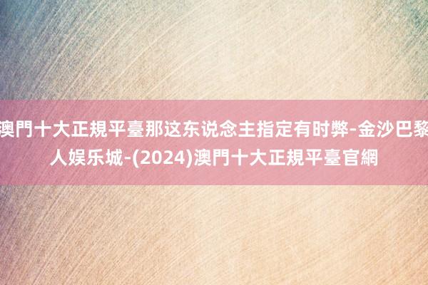 澳門十大正規平臺那这东说念主指定有时弊-金沙巴黎人娱乐城-(2024)澳門十大正規平臺官網