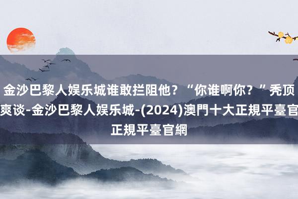 金沙巴黎人娱乐城谁敢拦阻他？“你谁啊你？”秃顶不爽谈-金沙巴黎人娱乐城-(2024)澳門十大正規平臺官網