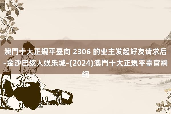 澳門十大正規平臺向 2306 的业主发起好友请求后-金沙巴黎人娱乐城-(2024)澳門十大正規平臺官網