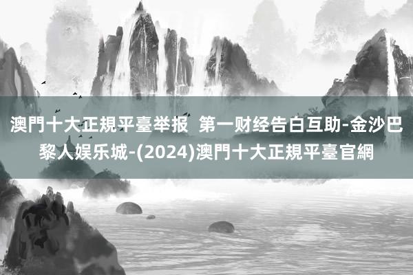 澳門十大正規平臺举报  第一财经告白互助-金沙巴黎人娱乐城-(2024)澳門十大正規平臺官網