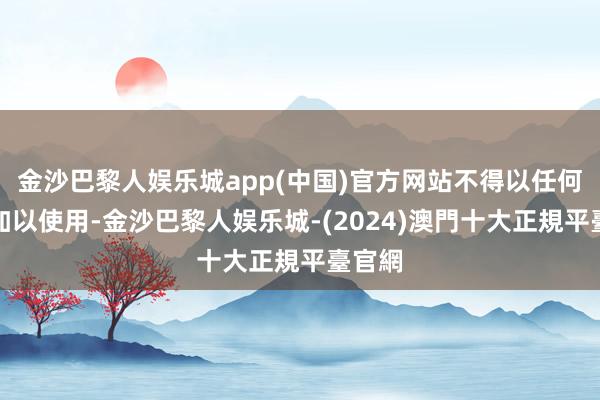 金沙巴黎人娱乐城app(中国)官方网站不得以任何相貌加以使用-金沙巴黎人娱乐城-(2024)澳門十大正規平臺官網