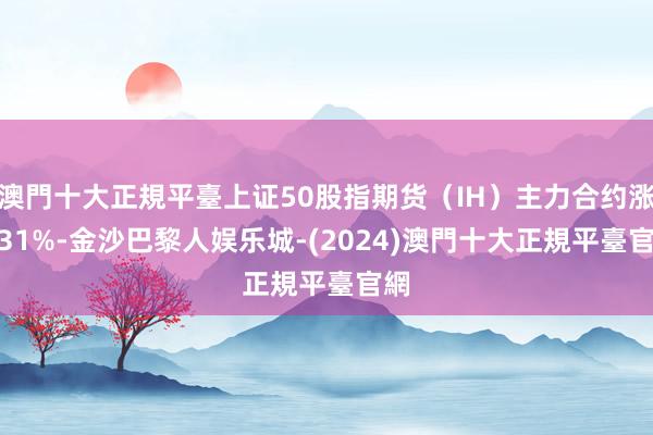 澳門十大正規平臺上证50股指期货（IH）主力合约涨6.31%-金沙巴黎人娱乐城-(2024)澳門十大正規平臺官網