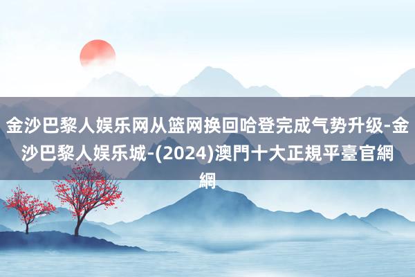 金沙巴黎人娱乐网从篮网换回哈登完成气势升级-金沙巴黎人娱乐城-(2024)澳門十大正規平臺官網