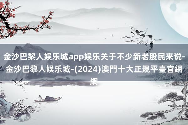 金沙巴黎人娱乐城app娱乐关于不少新老股民来说-金沙巴黎人娱乐城-(2024)澳門十大正規平臺官網