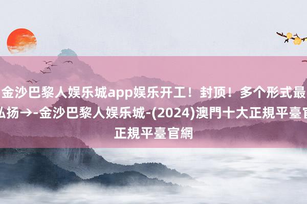 金沙巴黎人娱乐城app娱乐开工！封顶！多个形式最新弘扬→-金沙巴黎人娱乐城-(2024)澳門十大正規平臺官網