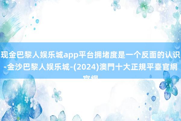 现金巴黎人娱乐城app平台拥堵度是一个反面的认识-金沙巴黎人娱乐城-(2024)澳門十大正規平臺官網