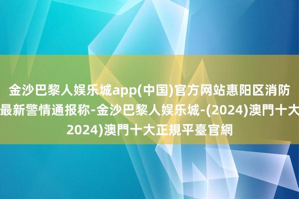 金沙巴黎人娱乐城app(中国)官方网站惠阳区消防调停大队发布最新警情通报称-金沙巴黎人娱乐城-(2024)澳門十大正規平臺官網