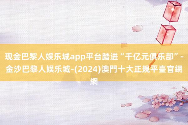 现金巴黎人娱乐城app平台踏进“千亿元俱乐部”-金沙巴黎人娱乐城-(2024)澳門十大正規平臺官網