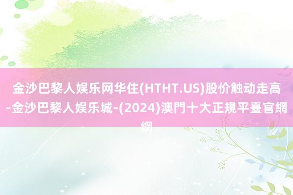 金沙巴黎人娱乐网华住(HTHT.US)股价触动走高-金沙巴黎人娱乐城-(2024)澳門十大正規平臺官網