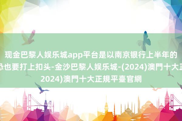 现金巴黎人娱乐城app平台是以南京银行上半年的功绩质料惟恐也要打上扣头-金沙巴黎人娱乐城-(2024)澳門十大正規平臺官網