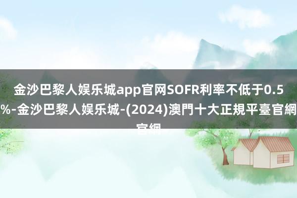 金沙巴黎人娱乐城app官网SOFR利率不低于0.5%-金沙巴黎人娱乐城-(2024)澳門十大正規平臺官網