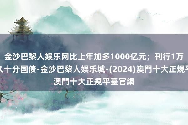 金沙巴黎人娱乐网比上年加多1000亿元；刊行1万亿超恒久十分国债-金沙巴黎人娱乐城-(2024)澳門十大正規平臺官網