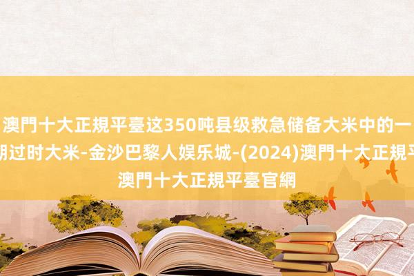 澳門十大正規平臺这350吨县级救急储备大米中的一部分临期过时大米-金沙巴黎人娱乐城-(2024)澳門十大正規平臺官網